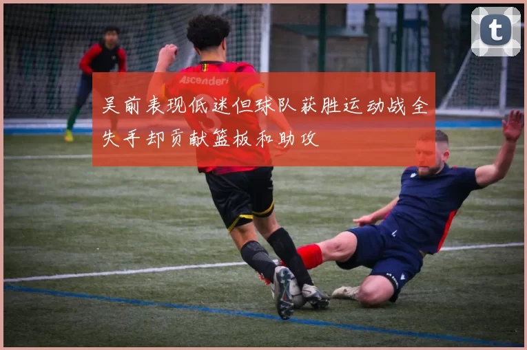 吴前表现低迷但球队获胜运动战全失手却贡献篮板和助攻