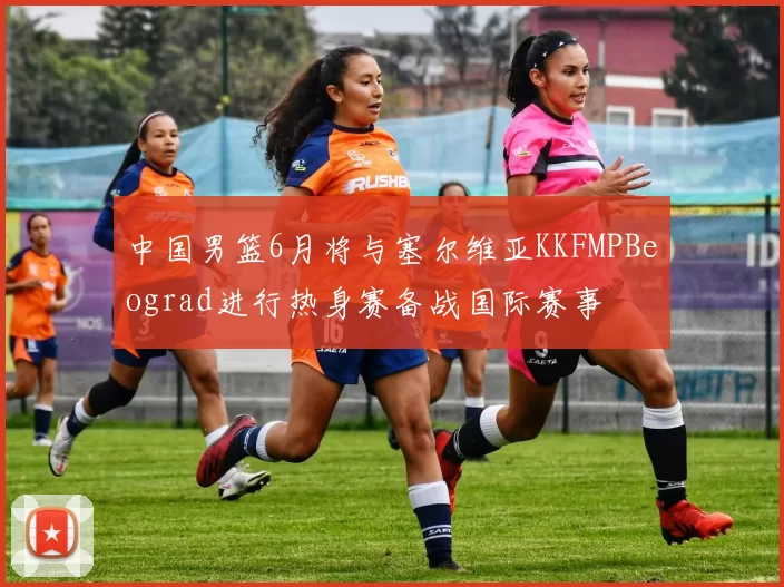 中国男篮6月将与塞尔维亚KKFMPBeograd进行热身赛备战国际赛事