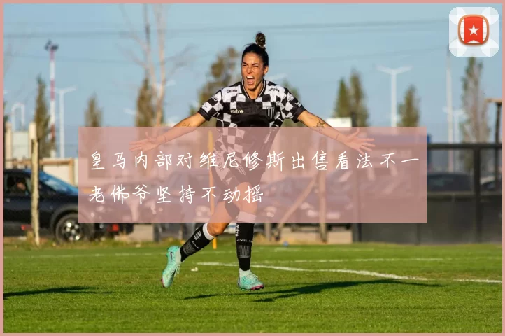 皇马内部对维尼修斯出售看法不一老佛爷坚持不动摇