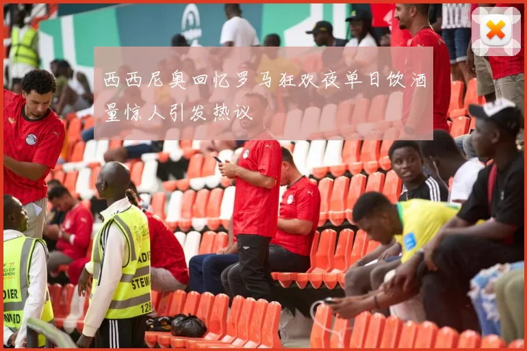 西西尼奥回忆罗马狂欢夜单日饮酒量惊人引发热议