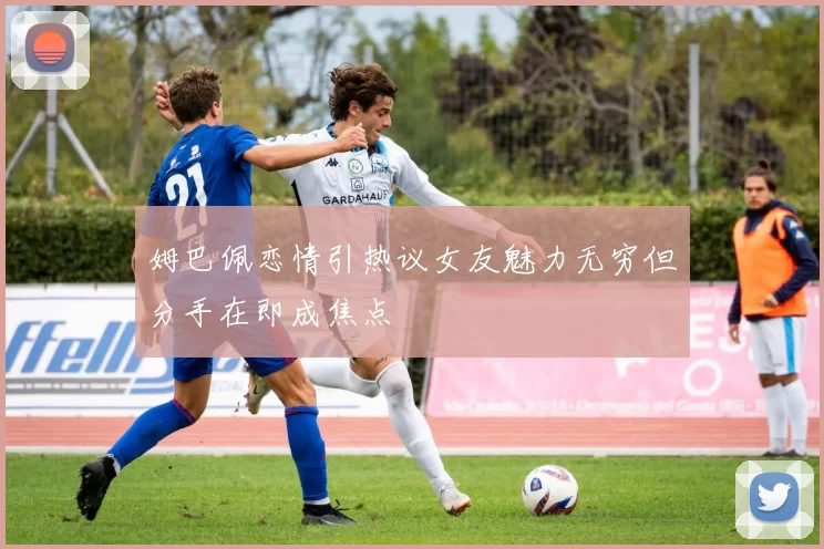 姆巴佩恋情引热议女友魅力无穷但分手在即成焦点