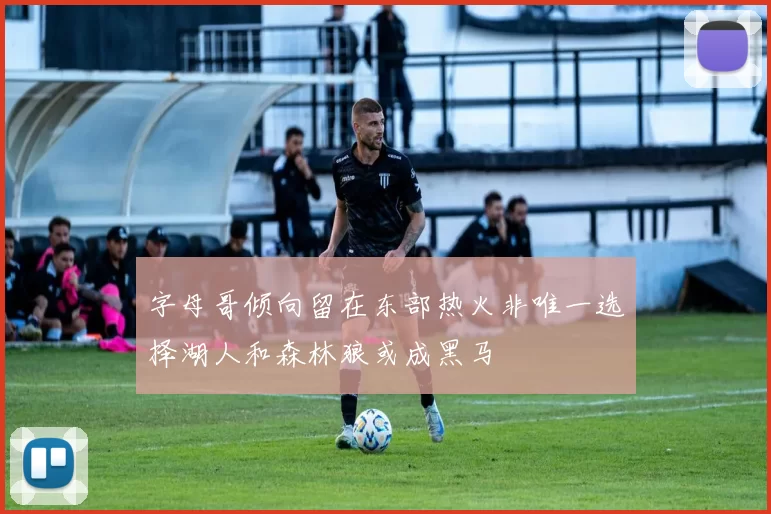 字母哥倾向留在东部热火非唯一选择湖人和森林狼或成黑马