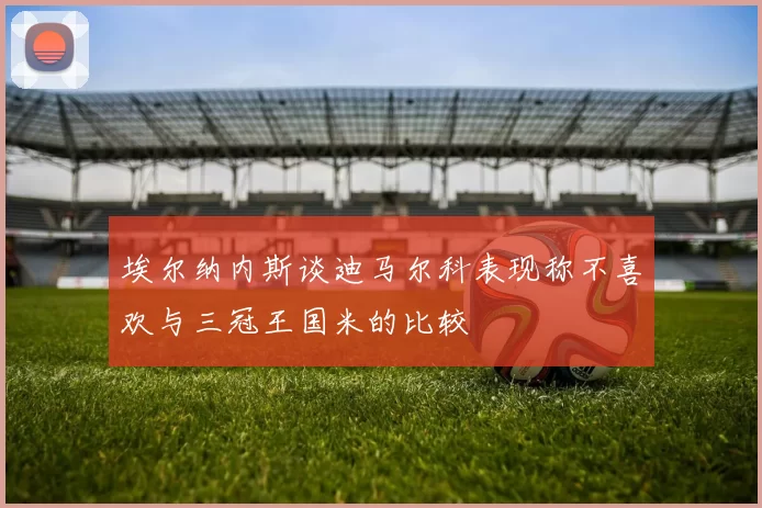 埃尔纳内斯谈迪马尔科表现称不喜欢与三冠王国米的比较