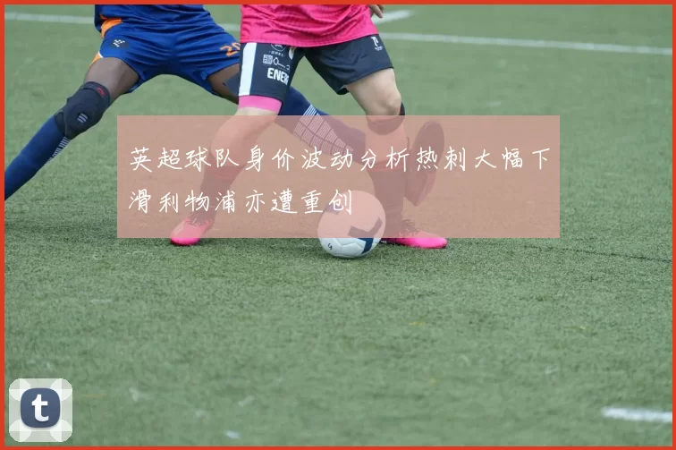 英超球队身价波动分析热刺大幅下滑利物浦亦遭重创