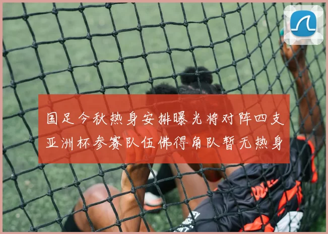 国足今秋热身安排曝光将对阵四支亚洲杯参赛队伍佛得角队暂无热身计划