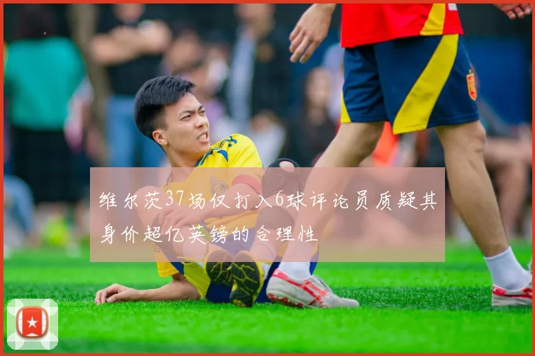 维尔茨37场仅打入6球评论员质疑其身价超亿英镑的合理性