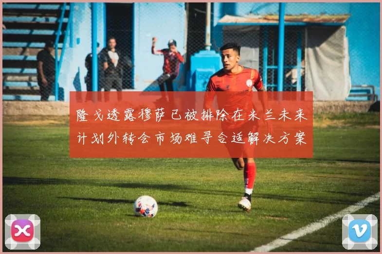 隆戈透露穆萨已被排除在米兰未来计划外转会市场难寻合适解决方案