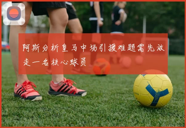 阿斯分析皇马中场引援难题需先放走一名核心球员