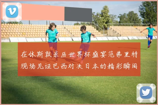 在休斯敦亲历世界杯盛宴范弗里特现场见证巴西对决日本的精彩瞬间