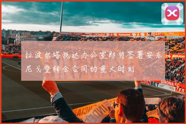 拉波尔塔抵达办公室即将签署安东尼戈登转会合同的重大时刻
