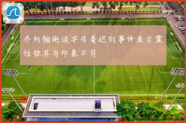 乔约翰逊谈字母哥迟到事件表示震惊称其与印象不符